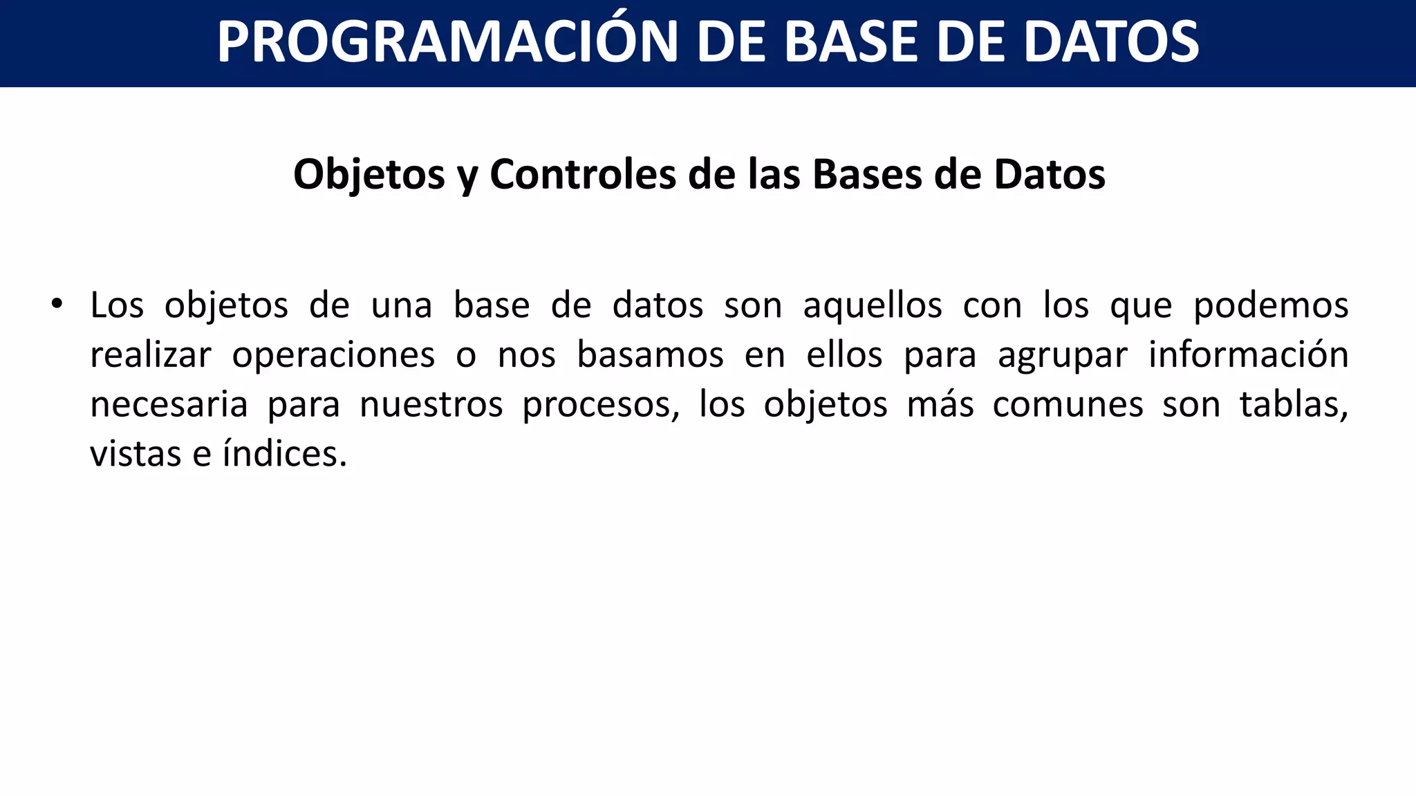Objetos y Controles de las Bases de Datos
• Los objetos de una base de datos son aquellos con los que podemos
realizar operaciones o nos basamos en ellos para agrupar información
necesaria para nuestros procesos, los objetos más comunes son tablas,
vistas e índices.
PROGRAMACIÓN DE BASE DE DATOS
 
