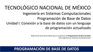 TECNOLÓGICO NACIONAL DE MÉXICO
Ingeniería en Sistemas Computacionales
Programación de Base de Datos
Unidad I: Conexión a la base de datos con un lenguaje
de programación actualizado
Material de clase desarrollado para la asignatura de Programación de Base de Datos
para Ingeniería en Sistemas Computacionales
PROGRAMACIÓN DE BASE DE DATOS
 