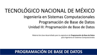 TECNOLÓGICO NACIONAL DE MÉXICO
Ingeniería en Sistemas Computacionales
Programación de Base de Datos
Unidad III: Programación de Base de Datos
Material de clase desarrollado para la asignatura de Programación de Base de Datos
para Ingeniería en Sistemas Computacionales
PROGRAMACIÓN DE BASE DE DATOS
 