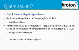 Quem sou eu?
●
E-mail: elainececiliagatto@gmail.com
●
Bacharel em Engenharia de Computação – UNIFEV
– Java Micro Edition
●
Mestre em Ciência da Computação – Programa de Pós Graduação em
Ciência da Computação do Departamento de Computação da UFSCar
– TV Digital e Personalização
– Doutorado: aprendizado de máquina
 