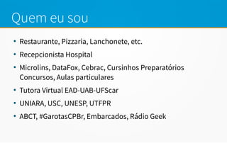 Quem eu sou
●
Restaurante, Pizzaria, Lanchonete, etc.
●
Recepcionista Hospital
●
Microlins, DataFox, Cebrac, Cursinhos Preparatórios
Concursos, Aulas particulares
●
Tutora Virtual EAD-UAB-UFScar
●
UNIARA, USC, UNESP, UTFPR
●
ABCT, #GarotasCPBr, Embarcados, Rádio Geek
 