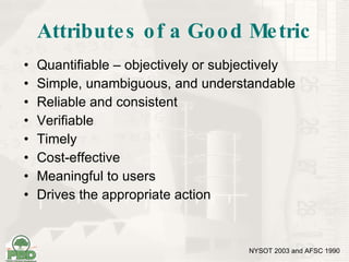 Attributes of a Good Metric Quantifiable – objectively or subjectively Simple, unambiguous, and understandable Reliable and consistent Verifiable Timely Cost-effective Meaningful to users Drives the appropriate action NYSOT 2003 and AFSC 1990 