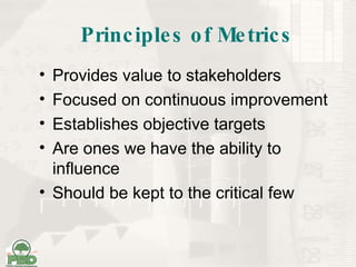 Principles of Metrics Provides value to stakeholders Focused on continuous improvement Establishes objective targets Are ones we have the ability to influence Should be kept to the critical few 