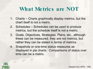 What Metrics are NOT Charts – Charts graphically display metrics, but the chart itself is not a metric. Schedules – Schedules can be used to produce metrics, but the schedule itself is not a metric. Goals, Objectives, Strategies, Plans, etc., although these can be measured, they are not metrics, but rather they can be stated in terms of metrics. Snapshots or one-time status measures as displayed in pie charts.  Comparisons of status over time can be a metric. 1 Adapted from AFSC - 1990 