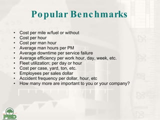 Popular Benchmarks Cost per mile w/fuel or without Cost per hour Cost per man hour Average man hours per PM Average downtime per service failure Average efficiency per work hour, day, week, etc. Fleet utilization; per day or hour Cost per case, yard, ton, etc. Employees per sales dollar Accident frequency per dollar, hour, etc How many more are important to you or your company? 