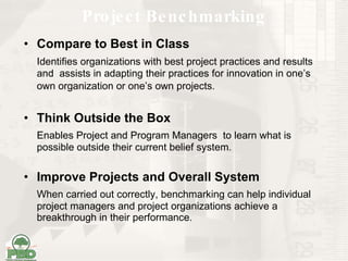 Project Benchmarking Compare to Best in Class Identifies organizations with best project practices and results and  assists in adapting their practices for innovation in one’s own organization or one’s own projects.   Think Outside the Box Enables Project and Program Managers  to learn what is possible outside their current belief system.   Improve Projects and Overall System When carried out correctly, benchmarking can help individual project managers and project organizations achieve a breakthrough in their performance. 