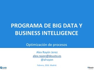 PROGRAMA DE BIG DATA Y
BUSINESS INTELLIGENCE
Optimización de procesos
Alex Rayón Jerez
alex.rayon@deusto.es
@alrayon
Febrero, 2016. Madrid.
 