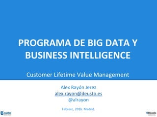 PROGRAMA DE BIG DATA Y
BUSINESS INTELLIGENCE
Customer Lifetime Value Management
Alex Rayón Jerez
alex.rayon@deusto.es
@alrayon
Febrero, 2016. Madrid.
 