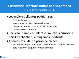 11
Customer Lifetime Value Management
¿Por qué es importante? (II)
●Los mejores clientes podrían ser:
o Fieles a la marca
o No comprar a otros competidores
o Disponer de mucha capacidad adquisitiva
o Diferente de la media
●Por eso, también interesa mucho conocer el
perfil de cliente que tengamos (perfilado)
●Además, los CAC no paran de crecer
o Es más eficiente invertir en mantener la base de clientes
actual que en adquirir nuevos clientes
 