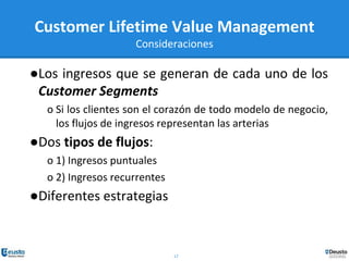 17
●Los ingresos que se generan de cada uno de los
Customer Segments
o Si los clientes son el corazón de todo modelo de negocio,
los flujos de ingresos representan las arterias
●Dos tipos de flujos:
o 1) Ingresos puntuales
o 2) Ingresos recurrentes
●Diferentes estrategias
Customer Lifetime Value Management
Consideraciones
 