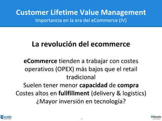 21
La revolución del ecommerce
eCommerce tienden a trabajar con costes
operativos (OPEX) más bajos que el retail
tradicional
Suelen tener menor capacidad de compra
Costes altos en fullfillment (delivery & logistics)
¿Mayor inversión en tecnología?
Customer Lifetime Value Management
Importancia en la era del eCommerce (IV)
 