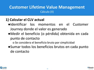 24
Customer Lifetime Value Management
Cálculo (II)
1) Calcular el CLV actual
●Identificar los momentos en el Customer
Journey donde el valor es generado
●Medir el beneficio (o pérdida) obtenida en cada
punto de contacto
o Se considera el beneficio bruto por simplicidad
●Sumar todos los beneficios brutos en cada punto
de contacto
 