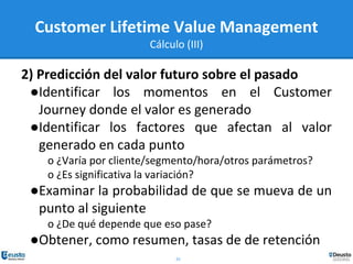 25
Customer Lifetime Value Management
Cálculo (III)
2) Predicción del valor futuro sobre el pasado
●Identificar los momentos en el Customer
Journey donde el valor es generado
●Identificar los factores que afectan al valor
generado en cada punto
o ¿Varía por cliente/segmento/hora/otros parámetros?
o ¿Es significativa la variación?
●Examinar la probabilidad de que se mueva de un
punto al siguiente
o ¿De qué depende que eso pase?
●Obtener, como resumen, tasas de de retención
 