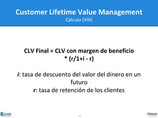30
CLV Final = CLV con margen de beneficio
* (r/1+i - r)
i: tasa de descuento del valor del dinero en un
futuro
r: tasa de retención de los clientes
Customer Lifetime Value Management
Cálculo (VIII)
 