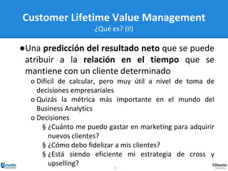 4
Customer Lifetime Value Management
¿Qué es? (II)
●Una predicción del resultado neto que se puede
atribuir a la relación en el tiempo que se
mantiene con un cliente determinado
o Difícil de calcular, pero muy útil a nivel de toma de
decisiones empresariales
o Quizás la métrica más importante en el mundo del
Business Analytics
o Decisiones
§ ¿Cuánto me puedo gastar en marketing para adquirir
nuevos clientes?
§ ¿Cómo debo fidelizar a mis clientes?
§ ¿Está siendo eficiente mi estrategia de cross y
upselling?
 