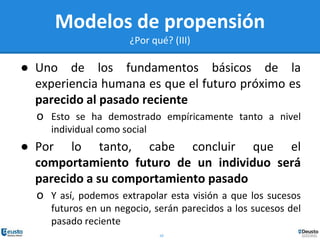 10
Modelos de propensión
¿Por qué? (III)
● Uno de los fundamentos básicos de la
experiencia humana es que el futuro próximo es
parecido al pasado reciente
o Esto se ha demostrado empíricamente tanto a nivel
individual como social
● Por lo tanto, cabe concluir que el
comportamiento futuro de un individuo será
parecido a su comportamiento pasado
o Y así, podemos extrapolar esta visión a que los sucesos
futuros en un negocio, serán parecidos a los sucesos del
pasado reciente
 