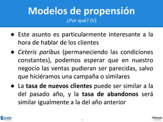 12
Modelos de propensión
¿Por qué? (V)
● Este asunto es particularmente interesante a la
hora de hablar de los clientes
● Ceteris paribus (permaneciendo las condiciones
constantes), podemos esperar que en nuestro
negocio las ventas pudieran ser parecidas, salvo
que hiciéramos una campaña o similares
● La tasa de nuevos clientes puede ser similar a la
del pasado año, y la tasa de abandonos será
similar igualmente a la del año anterior
 