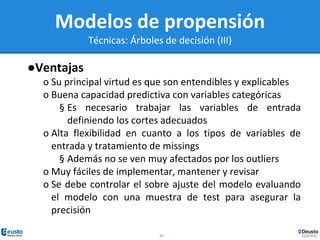 20
Modelos de propensión
Técnicas: Árboles de decisión (III)
●Ventajas
o Su principal virtud es que son entendibles y explicables
o Buena capacidad predictiva con variables categóricas
§ Es necesario trabajar las variables de entrada
definiendo los cortes adecuados
o Alta flexibilidad en cuanto a los tipos de variables de
entrada y tratamiento de missings
§ Además no se ven muy afectados por los outliers
o Muy fáciles de implementar, mantener y revisar
o Se debe controlar el sobre ajuste del modelo evaluando
el modelo con una muestra de test para asegurar la
precisión
 