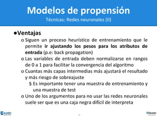 22
Modelos de propensión
Técnicas: Redes neuronales (II)
●Ventajas
o Siguen un proceso heurístico de entrenamiento que le
permite ir ajustando los pesos para los atributos de
entrada (p.e: back propagation)
o Las variables de entrada deben normalizarse en rangos
de 0 a 1 para facilitar la convergencia del algoritmo
o Cuantas más capas intermedias más ajustará el resultado
y más riesgo de sobreajuste
§ Es importante tener una muestra de entrenamiento y
una muestra de test
o Uno de los argumentos para no usar las redes neuronales
suele ser que es una caja negra difícil de interpreta
 