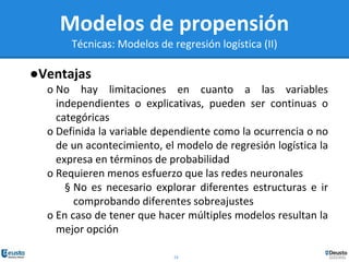 24
Modelos de propensión
Técnicas: Modelos de regresión logística (II)
●Ventajas
o No hay limitaciones en cuanto a las variables
independientes o explicativas, pueden ser continuas o
categóricas
o Definida la variable dependiente como la ocurrencia o no
de un acontecimiento, el modelo de regresión logística la
expresa en términos de probabilidad
o Requieren menos esfuerzo que las redes neuronales
§ No es necesario explorar diferentes estructuras e ir
comprobando diferentes sobreajustes
o En caso de tener que hacer múltiples modelos resultan la
mejor opción
 
