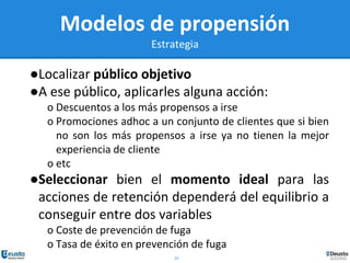 25
Modelos de propensión
Estrategia
●Localizar público objetivo
●A ese público, aplicarles alguna acción:
o Descuentos a los más propensos a irse
o Promociones adhoc a un conjunto de clientes que si bien
no son los más propensos a irse ya no tienen la mejor
experiencia de cliente
o etc
●Seleccionar bien el momento ideal para las
acciones de retención dependerá del equilibrio a
conseguir entre dos variables
o Coste de prevención de fuga
o Tasa de éxito en prevención de fuga
 