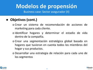 30
Modelos de propensión
Business case: Sector asegurador (II)
● Objetivos (cont.)
o Crear un sistema de recomendación de acciones de
marketing para cada cliente.
o Identificar hogares y determinar el estadio de vida
dentro de la compañía.
o Crear una segmentación estratégica global basada en
hogares que tuvieran en cuenta todos los miembros del
hogar y sus productos.
o Desarrollar una estrategia de relación para cada uno de
los segmentos
 
