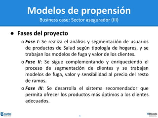 31
Modelos de propensión
Business case: Sector asegurador (III)
● Fases del proyecto
o Fase I: Se realiza el análisis y segmentación de usuarios
de productos de Salud según tipología de hogares, y se
trabajan los modelos de fuga y valor de los clientes.
o Fase II: Se sigue complementando y enriqueciendo el
proceso de segmentación de clientes y se trabajan
modelos de fuga, valor y sensibilidad al precio del resto
de ramos.
o Fase III: Se desarrolla el sistema recomendador que
permita ofrecer los productos más óptimos a los clientes
adecuados.
 