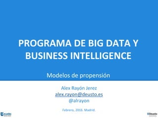PROGRAMA DE BIG DATA Y
BUSINESS INTELLIGENCE
Modelos de propensión
Alex Rayón Jerez
alex.rayon@deusto.es
@alrayon
Febrero, 2016. Madrid.
 