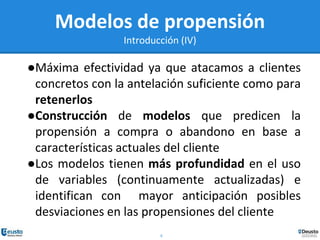 6
Modelos de propensión
Introducción (IV)
●Máxima efectividad ya que atacamos a clientes
concretos con la antelación suficiente como para
retenerlos
●Construcción de modelos que predicen la
propensión a compra o abandono en base a
características actuales del cliente
●Los modelos tienen más profundidad en el uso
de variables (continuamente actualizadas) e
identifican con mayor anticipación posibles
desviaciones en las propensiones del cliente
 