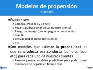 7
Modelos de propensión
¿Qué son?
●Pueden ser:
o Compra (cross-sell y up-sell)
o Fuga (si pudiera dejar de ser nuestro cliente)
o Riesgo de impago (que no pague lo que adeuda)
o Fraude
o Sensibilidad al precio (descuentos)
o etc.
●Son modelos que estiman la probabilidad de
que se produzca esa conducta (compra, fuga,
etc.) para cada uno de nuestros clientes
o Permite generar modelos predictivos para poder tomar
decisiones de negocio en tiempo real
 