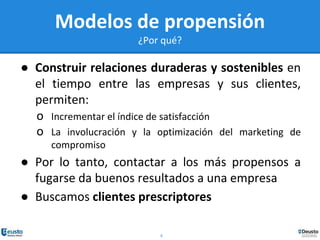 8
Modelos de propensión
¿Por qué?
● Construir relaciones duraderas y sostenibles en
el tiempo entre las empresas y sus clientes,
permiten:
o Incrementar el índice de satisfacción
o La involucración y la optimización del marketing de
compromiso
● Por lo tanto, contactar a los más propensos a
fugarse da buenos resultados a una empresa
● Buscamos clientes prescriptores
 
