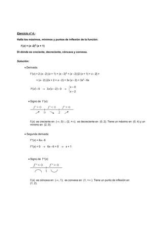 Ejercicio nº 4.-
Halla los máximos, mínimos y puntos de inflexión de la función:
f (x) = (x -2)2
(x + 1)
Di dónde es creciente, decreciente, cóncava y convexa.
Solución:
• Derivada:
f '(x) = 2 (x - 2) (x + 1) + (x - 2)2
= (x - 2) [2 (x + 1) + x - 2] =
= (x - 2) (2x + 2 + x - 2) = 3x (x - 2) = 3x2
- 6x
( ) ( )
⎩
⎨
⎧
=
=
→=−→=
2
0
0230'
x
x
xxxf
• Signo de f '(x):
f (x) es creciente en (-∞, 0) ∪ (2, +∞); es decreciente en (0, 2). Tiene un máximo en (0, 4) y un
mínimo en (2, 0).
• Segunda derivada:
f ''(x) = 6x - 6
f ''(x) = 0 → 6x - 6 = 0 → x = 1
• Signo de f ''(x):
f (x) es cóncava en (-∞, 1); es convexa en (1, +∞ ). Tiene un punto de inflexión en
(1, 2).
 
