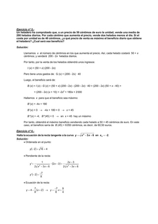 Ejercicio nº 5.-
Un heladero ha comprobado que, a un precio de 50 céntimos de euro la unidad, vende una media de
200 helados diarios. Por cada céntimo que aumenta el precio, vende dos helados menos al día. Si el
coste por unidad es de 40 céntimos, ¿a qué precio de venta es máximo el beneficio diario que obtiene
el heladero? ¿Cual será ese beneficio?
Solución:
Llamamos x al número de céntimos en los que aumenta el precio. Así, cada helado costará 50 + x
céntimos; y venderá 200 - 2x helados diarios.
Por tanto, por la venta de los helados obtendrá unos ingresos:
I (x) = (50 + x) (200 - 2x)
Pero tiene unos gastos de: G (x) = (200 - 2x) · 40
Luego, el beneficio será de:
B (x) = I (x) - G (x) = (50 + x) (200 - 2x) - (200 - 2x) · 40 = (200 - 2x) (50 + x - 40) =
= (200 - 2x) (x + 10) = -2x2
+ 180x + 2000
Hallamos x para que el beneficio sea máximo:
B '(x) = -4x + 180
B '(x) = 0 → -4x + 180 = 0 → x = 45
B ''(x) = -4; B ''(45) < 0 → en x = 45 hay un máximo
Por tanto, obtendrá el máximo beneficio vendiendo cada helado a 50 + 45 céntimos de euro. En este
caso, el beneficio sería de B (45) = 6050 céntimos, es decir, de 60,50 euros.
Ejercicio nº 6.-
.2en63curvalaatangenterectaladeecuaciónlaHalla 0
2
−=+−= xxxy
Solución:
• Ordenada en el punto:
( ) 4162 ==−y
• Pendiente de la recta:
( )
632
32
32·
632
1
'
22
+−
−
=−
+−
=
xx
x
x
xx
y
( )
8
7
2'
−
=−y
• Ecuación de la recta:
( )
4
9
8
7
2
8
7
4 +
−
=→+−= xyxy
 