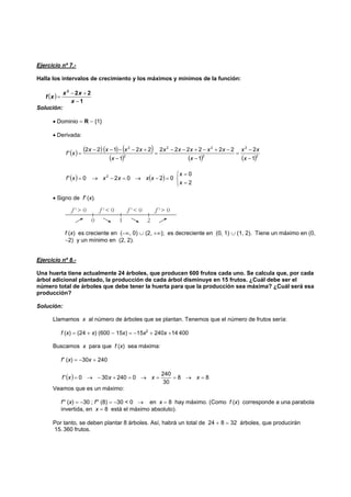 Ejercicio nº 7.-
Halla los intervalos de crecimiento y los máximos y mínimos de la función:
( )
1
222
−
+−
=
x
xx
xf
Solución:
• Dominio = R − {1}
• Derivada:
( ) ( ) ( ) ( )
( ) ( ) ( )2
2
2
22
2
2
1
2
1
222222
1
22122
'
−
−
=
−
−+−+−−
=
−
+−−−−
=
x
xx
x
xxxxx
x
xxxx
xf
( ) ( )
⎩
⎨
⎧
=
=
=−→=−→=
2
0
02020' 2
x
x
xxxxxf
• Signo de f' (x).
f (x) es creciente en (−∞, 0) ∪ (2, +∞); es decreciente en (0, 1) ∪ (1, 2). Tiene un máximo en (0,
−2) y un mínimo en (2, 2).
Ejercicio nº 8.-
Una huerta tiene actualmente 24 árboles, que producen 600 frutos cada uno. Se calcula que, por cada
árbol adicional plantado, la producción de cada árbol disminuye en 15 frutos. ¿Cuál debe ser el
número total de árboles que debe tener la huerta para que la producción sea máxima? ¿Cuál será esa
producción?
Solución:
Llamamos x al número de árboles que se plantan. Tenemos que el número de frutos sería:
f (x) = (24 + x) (600 − 15x) = −15x2
+ 240x +14 400
Buscamos x para que f (x) sea máxima:
f' (x) = −30x + 240
( ) 88
30
240
0240300' =→==→=+−→= xxxxf
Veamos que es un máximo:
f'' (x) = −30 ; f'' (8) = −30 < 0 → en x = 8 hay máximo. (Como f (x) corresponde a una parabola
invertida, en x = 8 está el máximo absoluto).
Por tanto, se deben plantar 8 árboles. Así, habrá un total de 24 + 8 = 32 árboles, que producirán
15. 360 frutos.
 