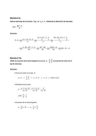 Ejercicio nº 9.-
Halla la derivada de la función f (x), en x0
= -1, utilizando la definición de derivada:
( )
2
14 2
+
=
x
xf
Solución:
( ) ( ) =
−
++−
=
−
++−
=
−−+−
=−
→→→ h
hh
lím
h
h
lím
h
fhf
límf'
hhh
2
5
2
1)21(4
2
5
2
1)1(4
1)1(
1
2
0
2
00
4)42(
2
)42(2
2
84
2
51484
00
2
0
2
0
−=−=
−
=
−
=
−++−
=
→→→→
hlím
h
hh
lím
h
hh
lím
h
hh
lím
hhhh
Ejercicio nº 10.-
elconcortedepuntoelen
1
2
curvalaatangenterectaladeecuaciónlaObtén
+
−
=
x
x
y
eje de abscisas.
Solución:
• Punto de corte con el eje X:
( )0,2Punto202
1
2
0 →=→=−→
+
−
→= xx
x
x
y
• Pendiente de la recta:
222
)1(
3
)1(
21
)1(
)2(1
'
+
=
+
+−+
=
+
−−+
=
xx
xx
x
xx
y
( )
3
1
9
3
2' ==y
• Ecuación de la recta tangente:
( )
3
2
3
1
2
3
1
−=→−= xyxy
 