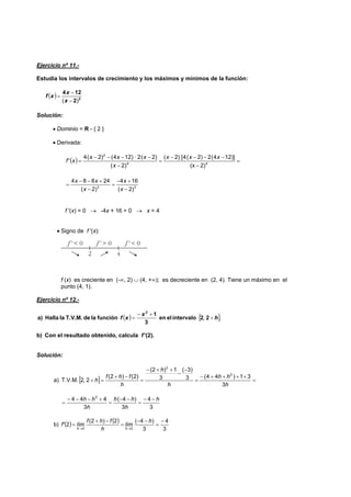 Ejercicio nº 11.-
Estudia los intervalos de crecimiento y los máximos y mínimos de la función:
( ) 2
2
124
)( −
−
=
x
x
xf
Solución:
• Dominio = R - { 2 }
• Derivada:
( ) =
−
−−−−
=
−
−−−−
= 44
2
2)(x
])124(2)2(4[)2(
)2(
)2(2·)124()2(4
'
xxx
x
xxx
xf
33
)2(
164
)2(
24884
−
+−
=
−
+−−
=
x
x
x
xx
f '(x) = 0 → -4x + 16 = 0 → x = 4
• Signo de f '(x):
f (x) es creciente en (-∞, 2) ∪ (4, +∞); es decreciente en (2, 4). Tiene un máximo en el
punto (4, 1).
Ejercicio nº 12.-
( ) [ ]., h
x
xf +
+−
= 22intervaloelen
3
1
funciónladeT.V.M.laHallaa)
2
b) Con el resultado obtenido, calcula f '(2).
Solución:
[ ] =
++++−
=
−
−
++−
=
−+
=+
h
hh
h
h
h
fhf
h
3
31)44(3
)3(
3
1)2(
)2()2(
2,2T.V.M.a)
2
2
3
4
3
)4(
3
444 2
h
h
hh
h
hh −−
=
−−
=
+−−−
=
( ) ( )
3
4
3
)4(2)2(
2b)
00
−
=
−−
=
−+
=
→→
h
lím
h
fhf
límf'
hh
 
