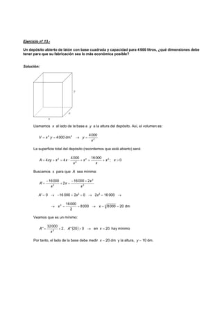 Ejercicio nº 13.-
Un depósito abierto de latón con base cuadrada y capacidad para 4 000 litros, ¿qué dimensiones debe
tener para que su fabricación sea lo más económica posible?
Solución:
Llamamos x al lado de la base e y a la altura del depósito. Así, el volumen es:
2
32 0004
dm0004
x
yyxV =→==
La superficie total del depósito (recordemos que está abierto) será:
0;
000160004
·44 22
2
2
>+=+=+= xx
x
x
x
xxxyA
Buscamos x para que A sea mínima:
2
3
2
200016
2
00016
'
x
x
x
x
A
+−
=+
−
=
A' = 0 → −16 000 + 2x3
= 0 → 2x3
= 16 000 →
dm2000080008
2
00016 33
==→==→ xx
Veamos que es un mínimo:
( ) mínimohay20en020'',2
00032
'' 3
=→>+= xA
x
A
Por tanto, el lado de la base debe medir x = 20 dm y la altura, y = 10 dm.
 