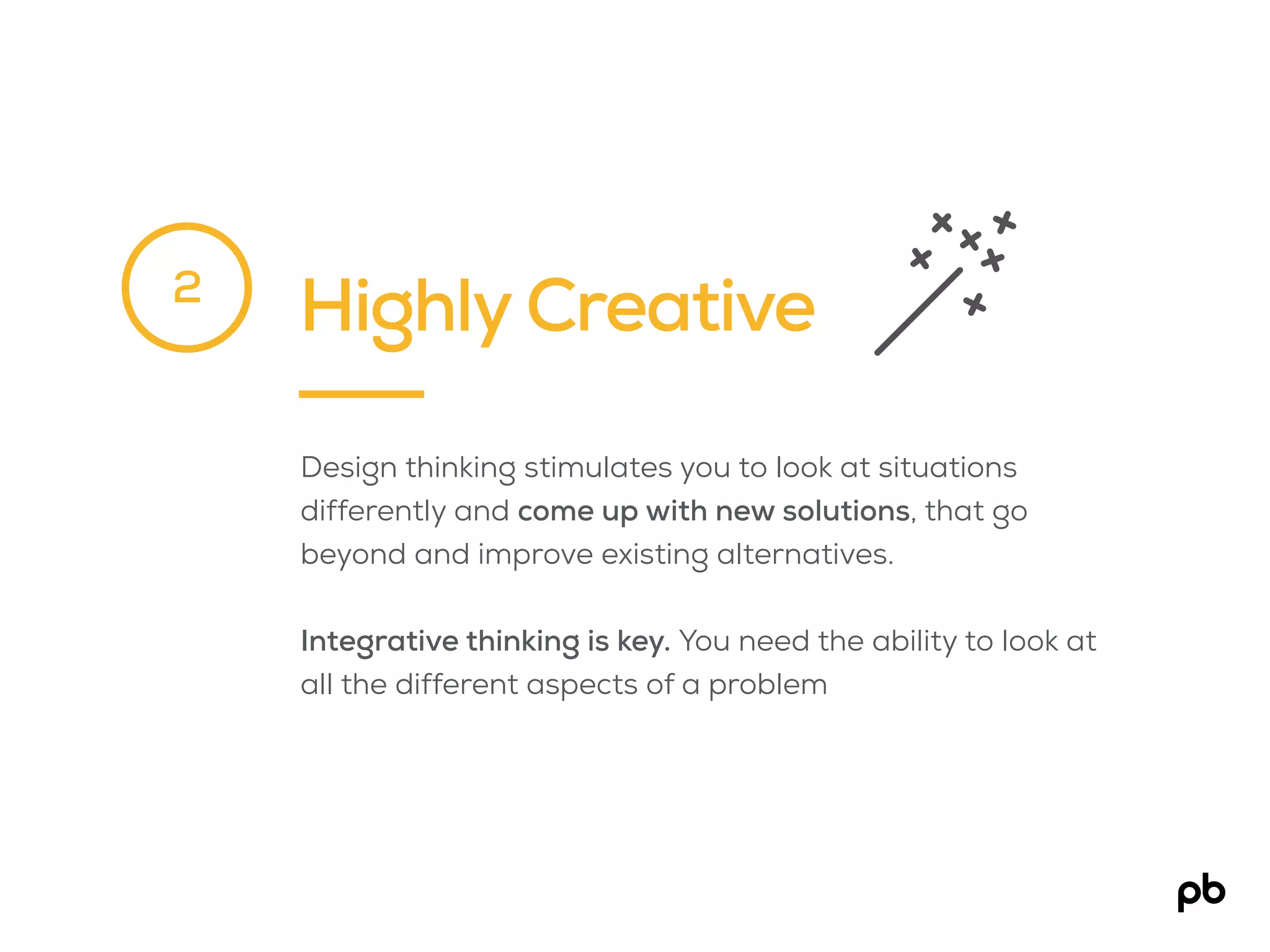 Highly Creative
Design thinking stimulates you to look at situations
differently and come up with new solutions, that go
beyond and improve existing alternatives.
Integrative thinking is key. You need the ability to look at
all the different aspects of a problem
2
 