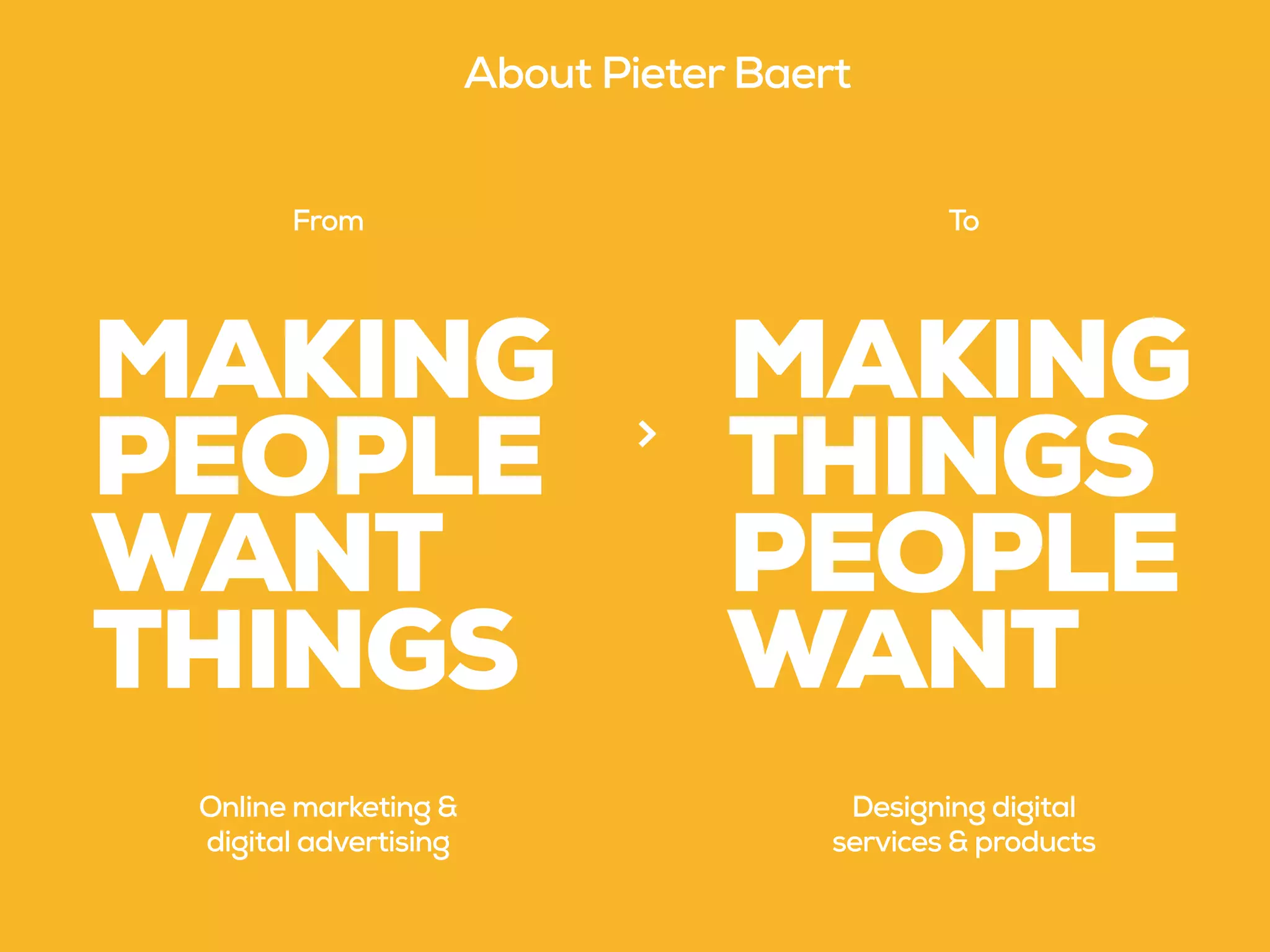 MAKING
PEOPLE
WANT
THINGS
MAKING
THINGS
PEOPLE
WANT
From To
>
Online marketing &
digital advertising
Designing digital
services & products
About Pieter Baert
 