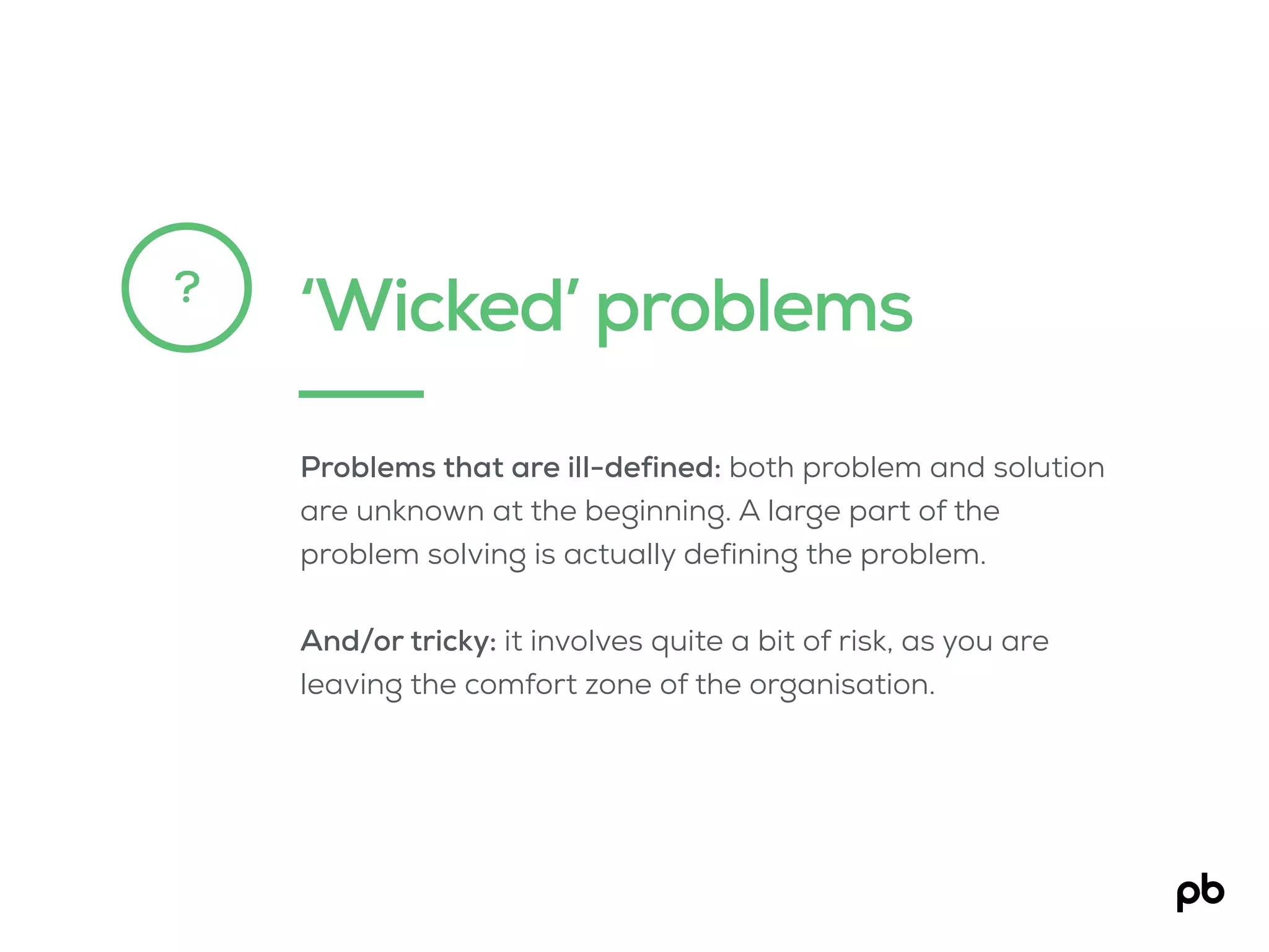 ‘Wicked’ problems?
Problems that are ill-defined: both problem and solution
are unknown at the beginning. A large part of the
problem solving is actually defining the problem.
And/or tricky: it involves quite a bit of risk, as you are
leaving the comfort zone of the organisation.
 