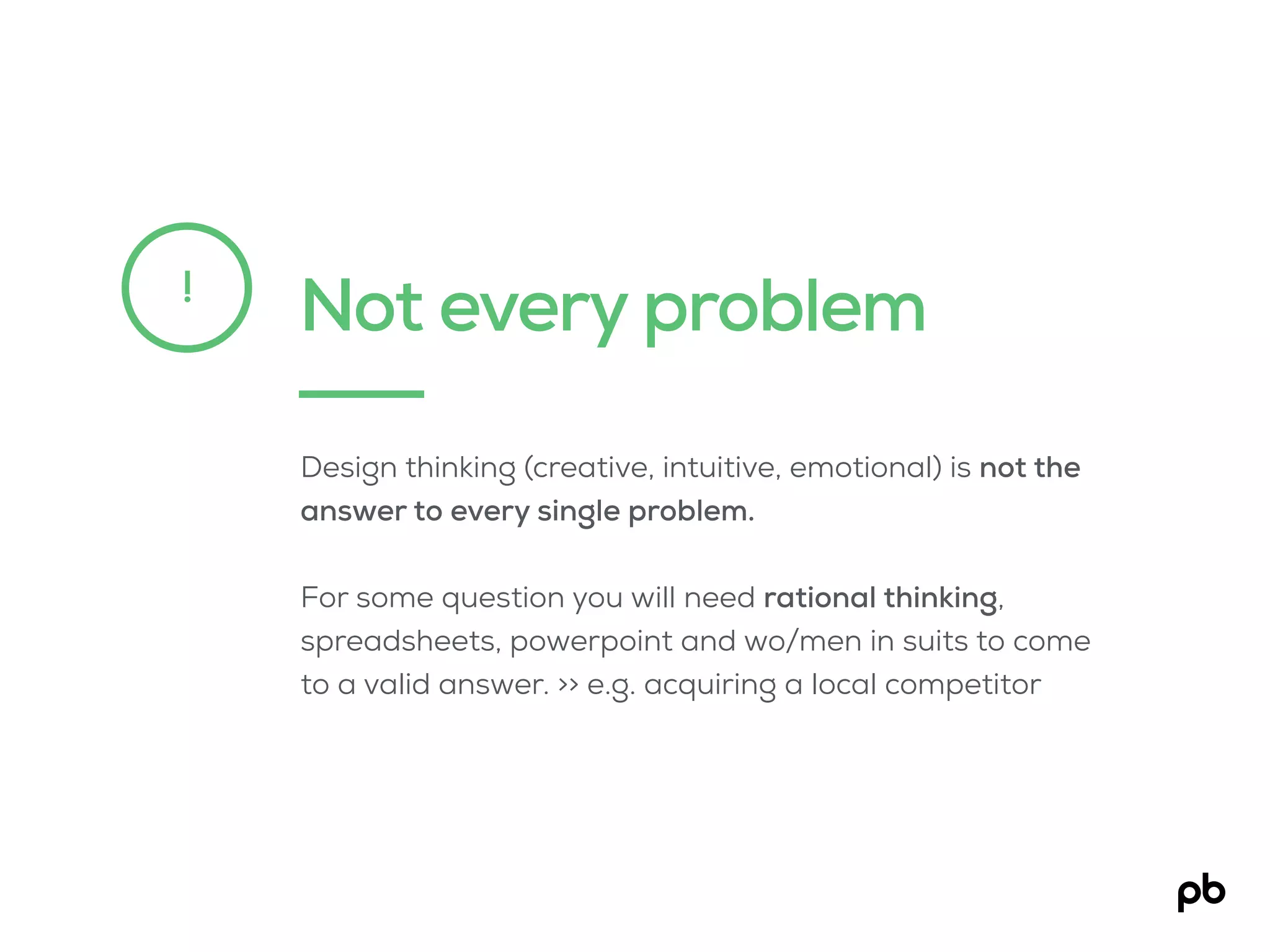 Not every problem!
Design thinking (creative, intuitive, emotional) is not the
answer to every single problem.
For some question you will need rational thinking,
spreadsheets, powerpoint and wo/men in suits to come
to a valid answer. >> e.g. acquiring a local competitor
 