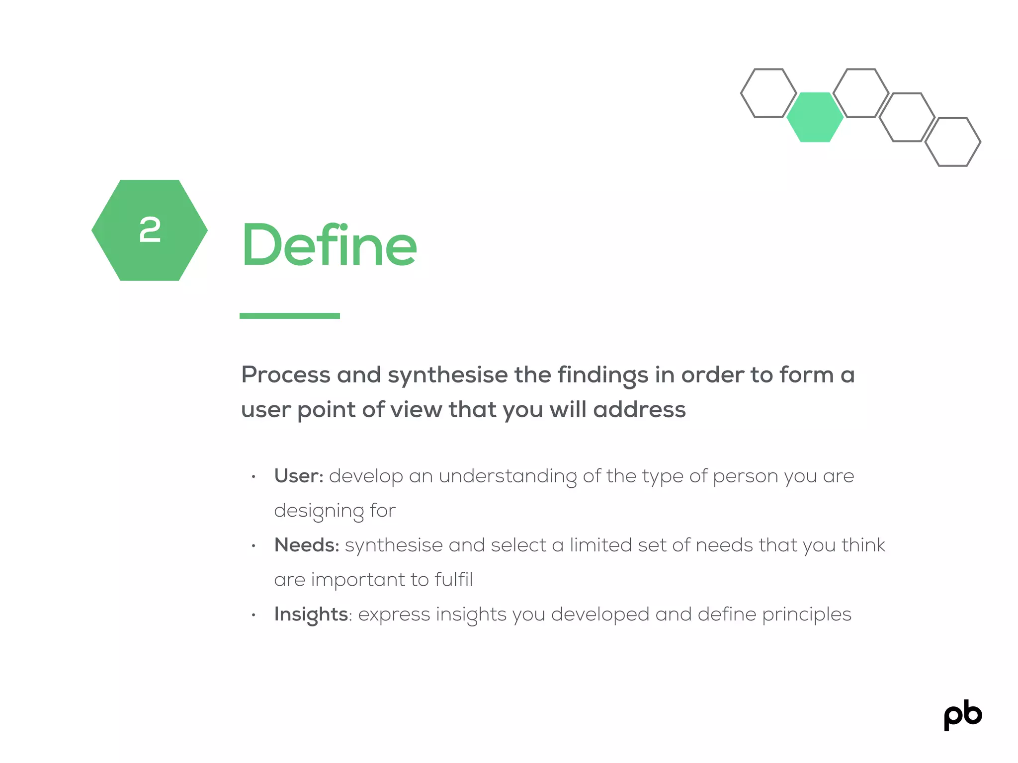 Define
Process and synthesise the findings in order to form a
user point of view that you will address
• User: develop an understanding of the type of person you are
designing for
• Needs: synthesise and select a limited set of needs that you think
are important to fulfil
• Insights: express insights you developed and define principles
2
 