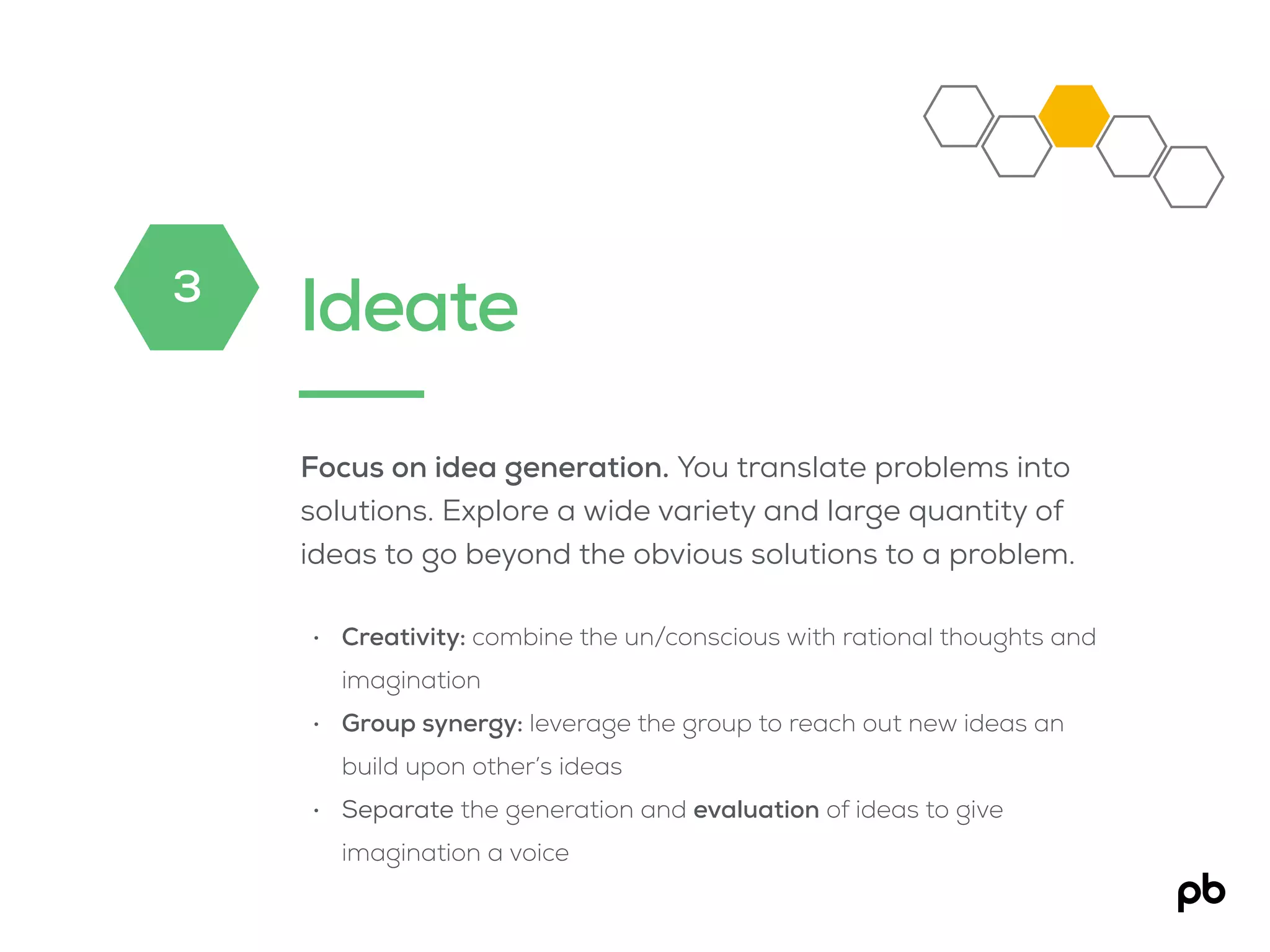 Ideate
Focus on idea generation. You translate problems into
solutions. Explore a wide variety and large quantity of
ideas to go beyond the obvious solutions to a problem.
• Creativity: combine the un/conscious with rational thoughts and
imagination
• Group synergy: leverage the group to reach out new ideas an
build upon other’s ideas
• Separate the generation and evaluation of ideas to give
imagination a voice
3
 