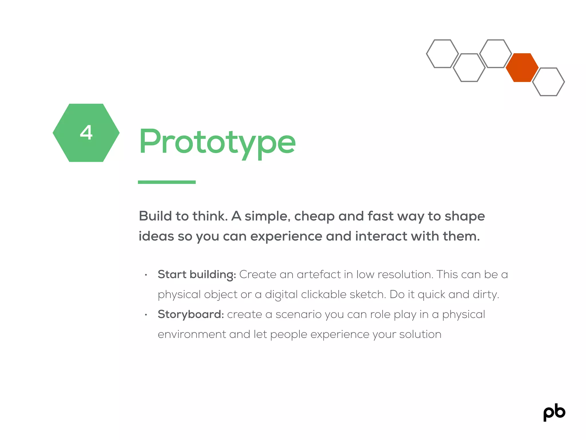 Prototype
Build to think. A simple, cheap and fast way to shape
ideas so you can experience and interact with them.
• Start building: Create an artefact in low resolution. This can be a
physical object or a digital clickable sketch. Do it quick and dirty.
• Storyboard: create a scenario you can role play in a physical
environment and let people experience your solution
4
 