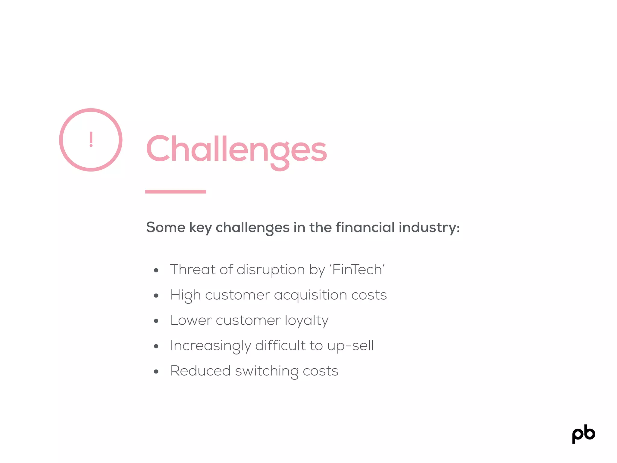 Challenges!
Some key challenges in the financial industry:
• Threat of disruption by ‘FinTech’
• High customer acquisition costs
• Lower customer loyalty
• Increasingly difficult to up-sell
• Reduced switching costs
 
