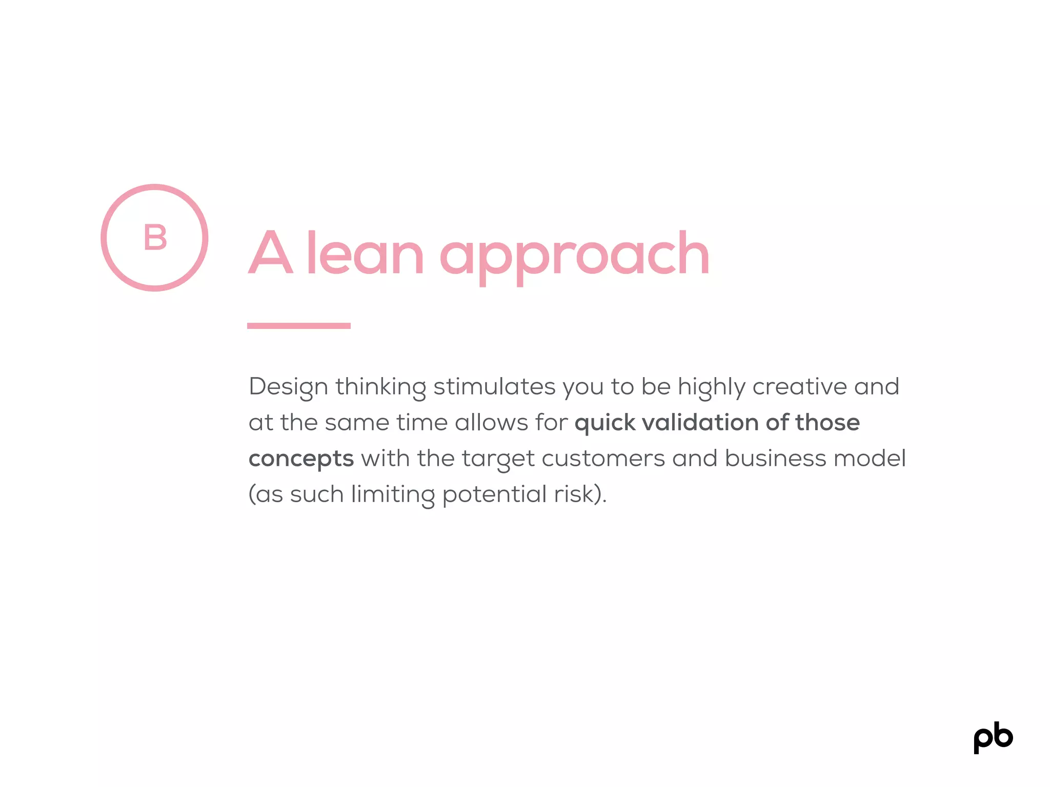 A lean approachB
Design thinking stimulates you to be highly creative and
at the same time allows for quick validation of those
concepts with the target customers and business model
(as such limiting potential risk).
 