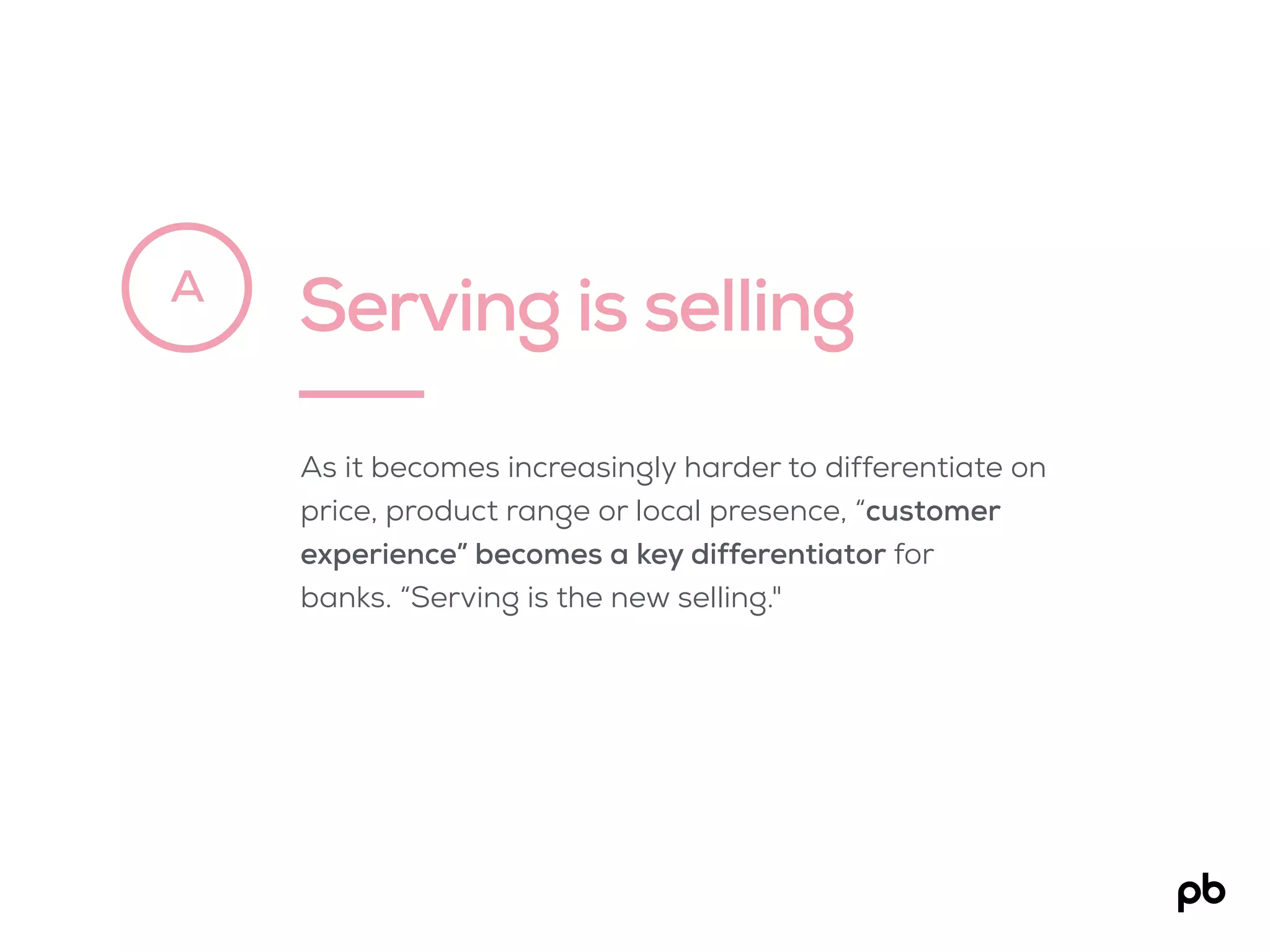 Serving is sellingA
As it becomes increasingly harder to differentiate on
price, product range or local presence, “customer
experience” becomes a key differentiator for
banks. “Serving is the new selling."
 