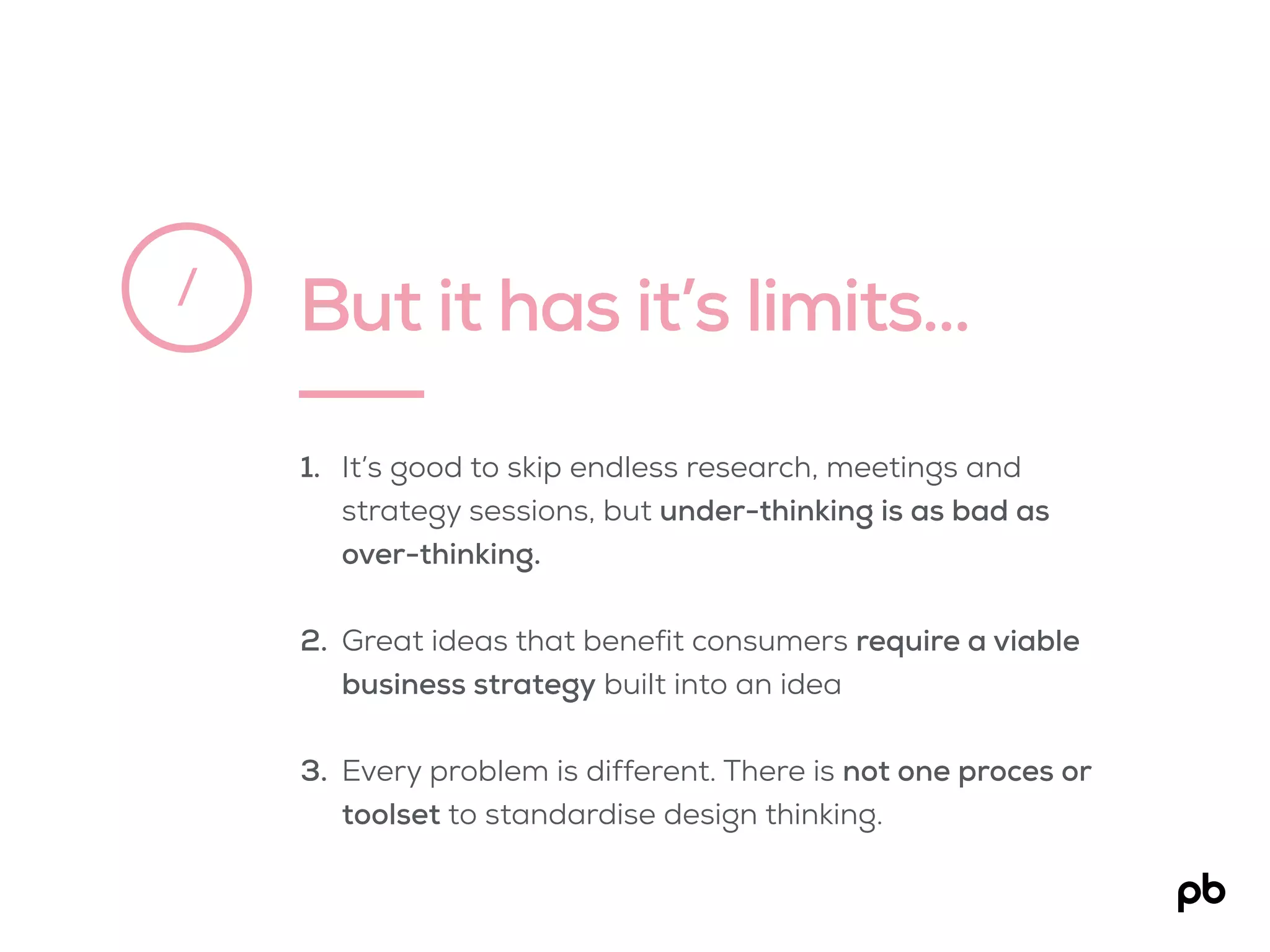 But it has it’s limits…/
1. It’s good to skip endless research, meetings and
strategy sessions, but under-thinking is as bad as
over-thinking.
2. Great ideas that benefit consumers require a viable
business strategy built into an idea
3. Every problem is different. There is not one proces or
toolset to standardise design thinking.
 