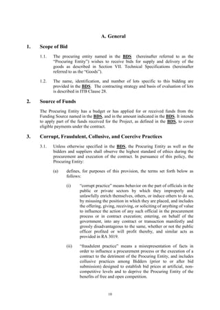 10
A. General
1. Scope of Bid
1.1. The procuring entity named in the BDS (hereinafter referred to as the
“Procuring Entity”) wishes to receive bids for supply and delivery of the
goods as described in Section VII. Technical Specifications (hereinafter
referred to as the “Goods”).
1.2. The name, identification, and number of lots specific to this bidding are
provided in the BDS. The contracting strategy and basis of evaluation of lots
is described in ITB Clause 28.
2. Source of Funds
The Procuring Entity has a budget or has applied for or received funds from the
Funding Source named in the BDS, and in the amount indicated in the BDS. It intends
to apply part of the funds received for the Project, as defined in the BDS, to cover
eligible payments under the contract.
3. Corrupt, Fraudulent, Collusive, and Coercive Practices
3.1. Unless otherwise specified in the BDS, the Procuring Entity as well as the
bidders and suppliers shall observe the highest standard of ethics during the
procurement and execution of the contract. In pursuance of this policy, the
Procuring Entity:
(a) defines, for purposes of this provision, the terms set forth below as
follows:
(i) “corrupt practice” means behavior on the part of officials in the
public or private sectors by which they improperly and
unlawfully enrich themselves, others, or induce others to do so,
by misusing the position in which they are placed, and includes
the offering, giving, receiving, or soliciting of anything of value
to influence the action of any such official in the procurement
process or in contract execution; entering, on behalf of the
government, into any contract or transaction manifestly and
grossly disadvantageous to the same, whether or not the public
officer profited or will profit thereby, and similar acts as
provided in RA 3019.
(ii) “fraudulent practice” means a misrepresentation of facts in
order to influence a procurement process or the execution of a
contract to the detriment of the Procuring Entity, and includes
collusive practices among Bidders (prior to or after bid
submission) designed to establish bid prices at artificial, non-
competitive levels and to deprive the Procuring Entity of the
benefits of free and open competition.
 