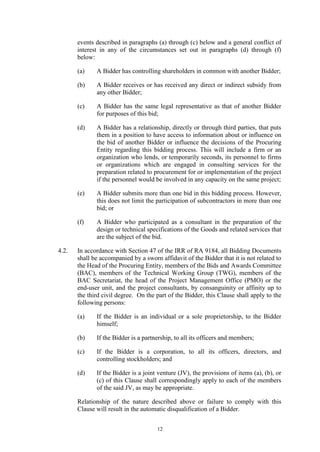 12
events described in paragraphs (a) through (c) below and a general conflict of
interest in any of the circumstances set out in paragraphs (d) through (f)
below:
(a) A Bidder has controlling shareholders in common with another Bidder;
(b) A Bidder receives or has received any direct or indirect subsidy from
any other Bidder;
(c) A Bidder has the same legal representative as that of another Bidder
for purposes of this bid;
(d) A Bidder has a relationship, directly or through third parties, that puts
them in a position to have access to information about or influence on
the bid of another Bidder or influence the decisions of the Procuring
Entity regarding this bidding process. This will include a firm or an
organization who lends, or temporarily seconds, its personnel to firms
or organizations which are engaged in consulting services for the
preparation related to procurement for or implementation of the project
if the personnel would be involved in any capacity on the same project;
(e) A Bidder submits more than one bid in this bidding process. However,
this does not limit the participation of subcontractors in more than one
bid; or
(f) A Bidder who participated as a consultant in the preparation of the
design or technical specifications of the Goods and related services that
are the subject of the bid.
4.2. In accordance with Section 47 of the IRR of RA 9184, all Bidding Documents
shall be accompanied by a sworn affidavit of the Bidder that it is not related to
the Head of the Procuring Entity, members of the Bids and Awards Committee
(BAC), members of the Technical Working Group (TWG), members of the
BAC Secretariat, the head of the Project Management Office (PMO) or the
end-user unit, and the project consultants, by consanguinity or affinity up to
the third civil degree. On the part of the Bidder, this Clause shall apply to the
following persons:
(a) If the Bidder is an individual or a sole proprietorship, to the Bidder
himself;
(b) If the Bidder is a partnership, to all its officers and members;
(c) If the Bidder is a corporation, to all its officers, directors, and
controlling stockholders; and
(d) If the Bidder is a joint venture (JV), the provisions of items (a), (b), or
(c) of this Clause shall correspondingly apply to each of the members
of the said JV, as may be appropriate.
Relationship of the nature described above or failure to comply with this
Clause will result in the automatic disqualification of a Bidder.
 